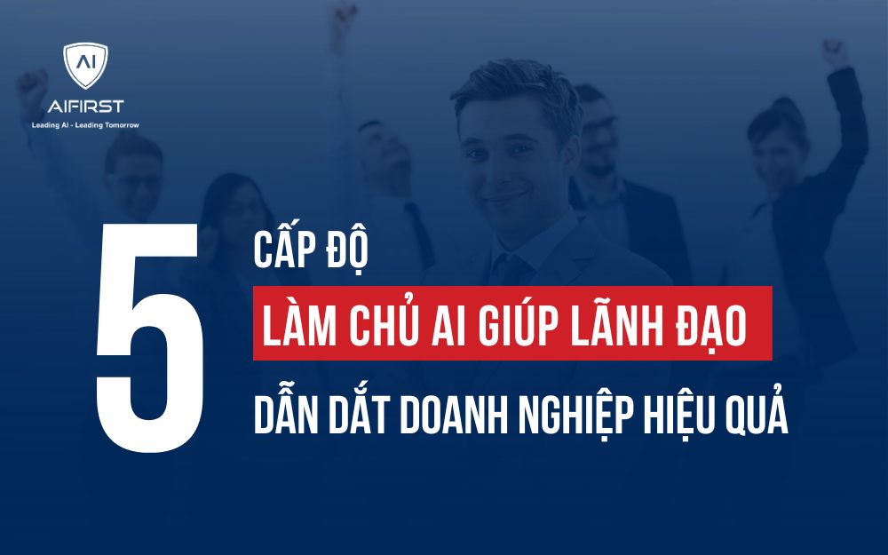 5 CẤP ĐỘ LÀM CHỦ AI GIÚP LÃNH ĐẠO DẪN DẮT DOANH NGHIỆP HIỆU QUẢ