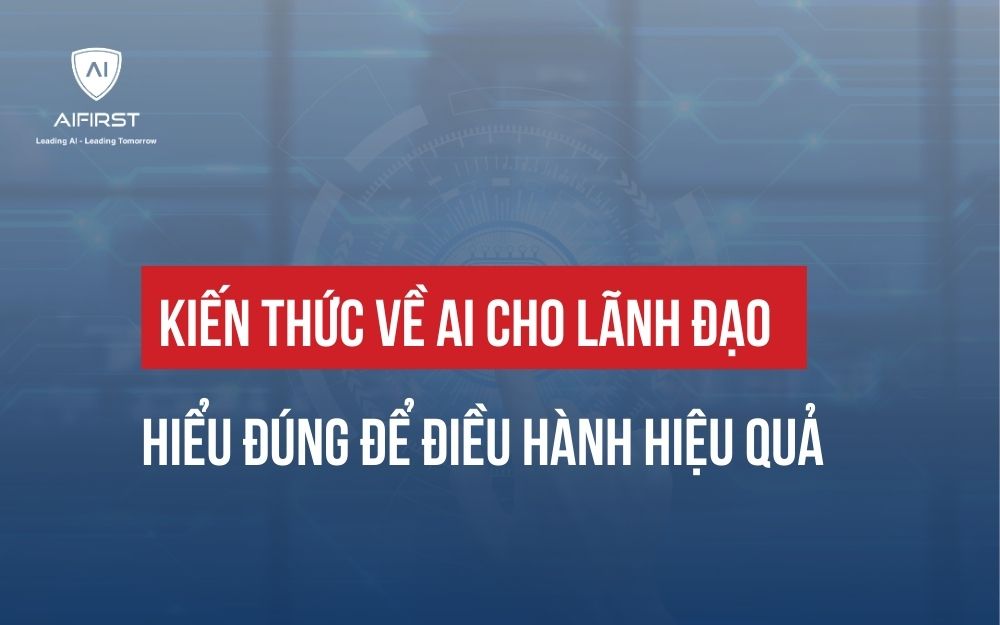 KIẾN THỨC VỀ AI CHO LÃNH ĐẠO: HIỂU ĐÚNG ĐỂ ĐIỀU HÀNH HIỆU QUẢ